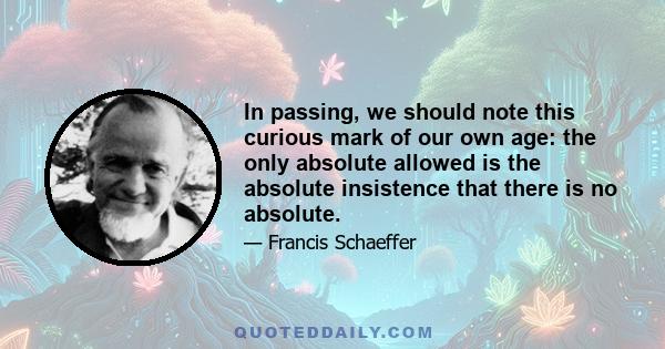 In passing, we should note this curious mark of our own age: the only absolute allowed is the absolute insistence that there is no absolute.