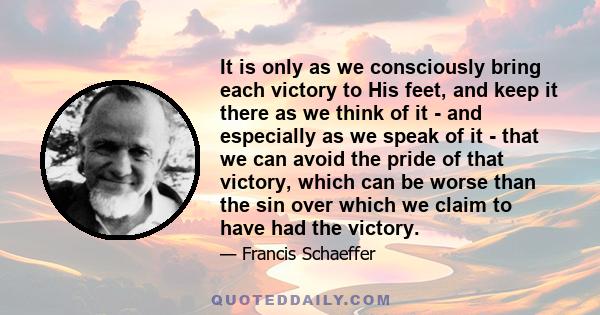 It is only as we consciously bring each victory to His feet, and keep it there as we think of it - and especially as we speak of it - that we can avoid the pride of that victory, which can be worse than the sin over