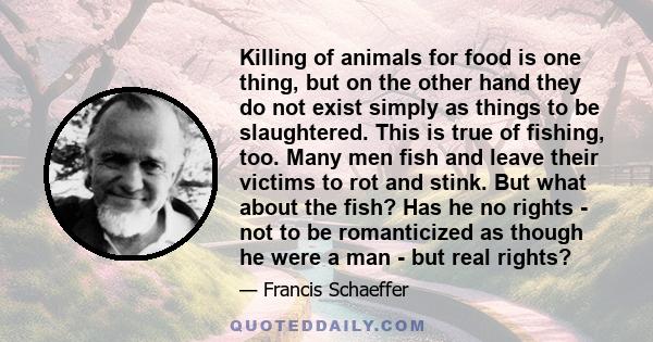 Killing of animals for food is one thing, but on the other hand they do not exist simply as things to be slaughtered. This is true of fishing, too. Many men fish and leave their victims to rot and stink. But what about