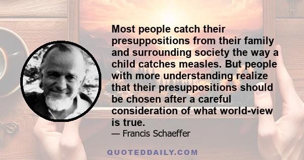 Most people catch their presuppositions from their family and surrounding society the way a child catches measles. But people with more understanding realize that their presuppositions should be chosen after a careful