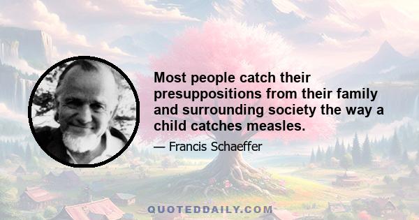 Most people catch their presuppositions from their family and surrounding society the way a child catches measles.