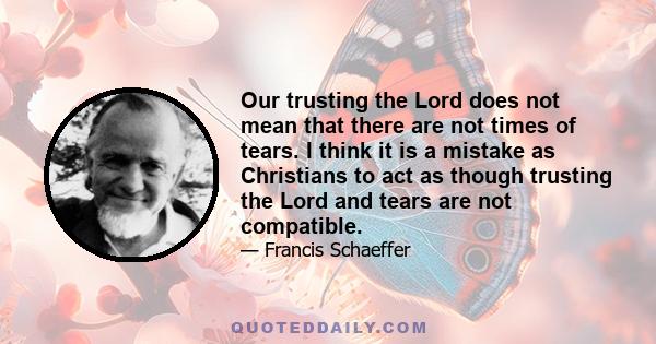 Our trusting the Lord does not mean that there are not times of tears. I think it is a mistake as Christians to act as though trusting the Lord and tears are not compatible.