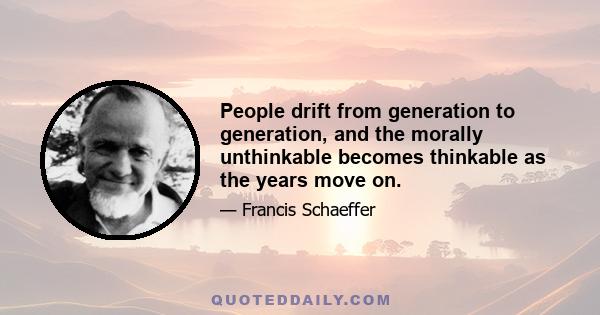 People drift from generation to generation, and the morally unthinkable becomes thinkable as the years move on.