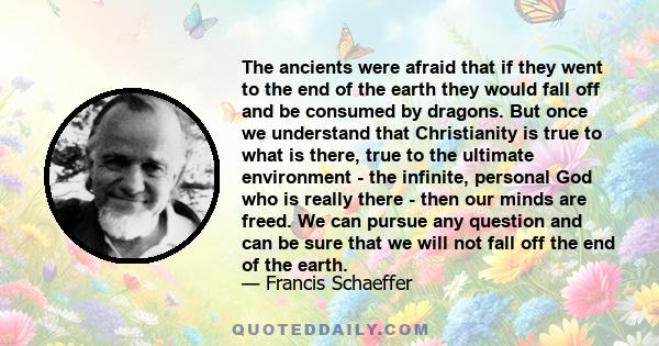 The ancients were afraid that if they went to the end of the earth they would fall off and be consumed by dragons. But once we understand that Christianity is true to what is there, true to the ultimate environment -