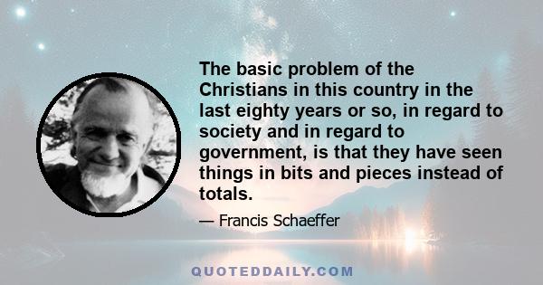 The basic problem of the Christians in this country in the last eighty years or so, in regard to society and in regard to government, is that they have seen things in bits and pieces instead of totals.