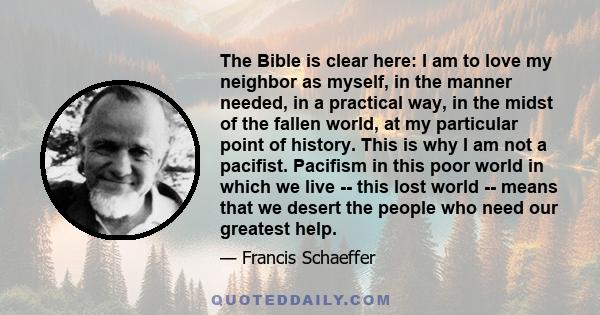 The Bible is clear here: I am to love my neighbor as myself, in the manner needed, in a practical way, in the midst of the fallen world, at my particular point of history. This is why I am not a pacifist. Pacifism in