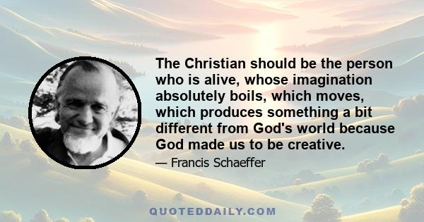 The Christian should be the person who is alive, whose imagination absolutely boils, which moves, which produces something a bit different from God's world because God made us to be creative.