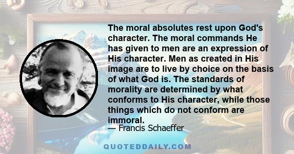 The moral absolutes rest upon God's character. The moral commands He has given to men are an expression of His character. Men as created in His image are to live by choice on the basis of what God is. The standards of