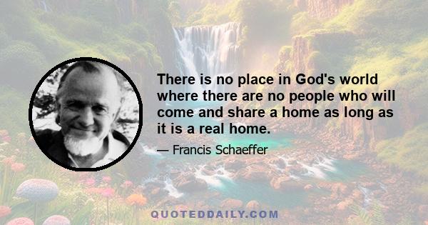 There is no place in God's world where there are no people who will come and share a home as long as it is a real home.