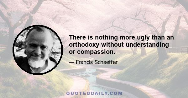 There is nothing more ugly than an orthodoxy without understanding or compassion.