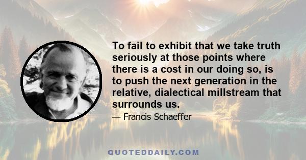 To fail to exhibit that we take truth seriously at those points where there is a cost in our doing so, is to push the next generation in the relative, dialectical millstream that surrounds us.