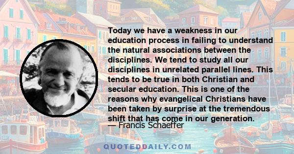 Today we have a weakness in our education process in failing to understand the natural associations between the disciplines. We tend to study all our disciplines in unrelated parallel lines. This tends to be true in