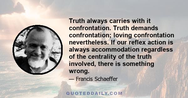 Truth always carries with it confrontation. Truth demands confrontation; loving confrontation nevertheless. If our reflex action is always accommodation regardless of the centrality of the truth involved, there is