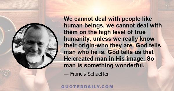 We cannot deal with people like human beings, we cannot deal with them on the high level of true humanity, unless we really know their origin-who they are. God tells man who he is. God tells us that He created man in