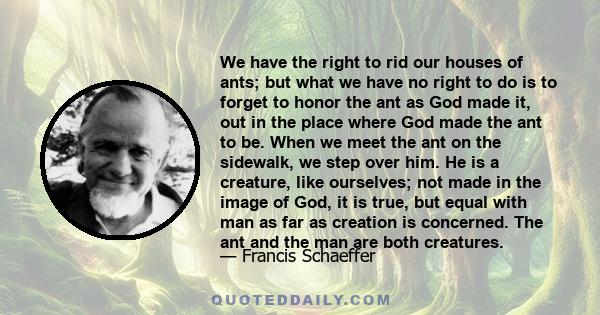 We have the right to rid our houses of ants; but what we have no right to do is to forget to honor the ant as God made it, out in the place where God made the ant to be. When we meet the ant on the sidewalk, we step