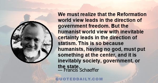 We must realize that the Reformation world view leads in the direction of government freedom. But the humanist world view with inevitable certainty leads in the direction of statism. This is so because humanists, having 