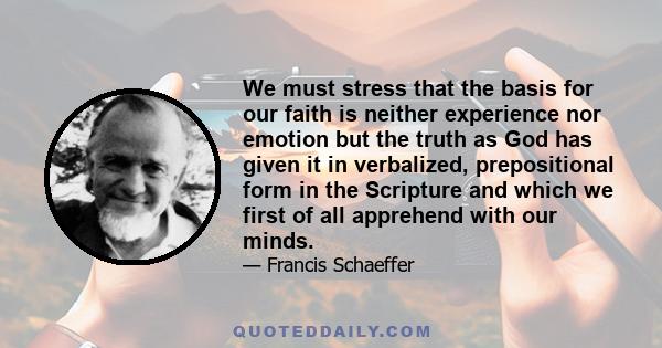 We must stress that the basis for our faith is neither experience nor emotion but the truth as God has given it in verbalized, prepositional form in the Scripture and which we first of all apprehend with our minds.