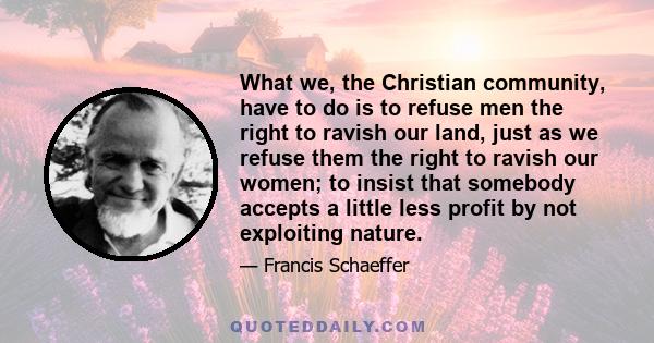 What we, the Christian community, have to do is to refuse men the right to ravish our land, just as we refuse them the right to ravish our women; to insist that somebody accepts a little less profit by not exploiting