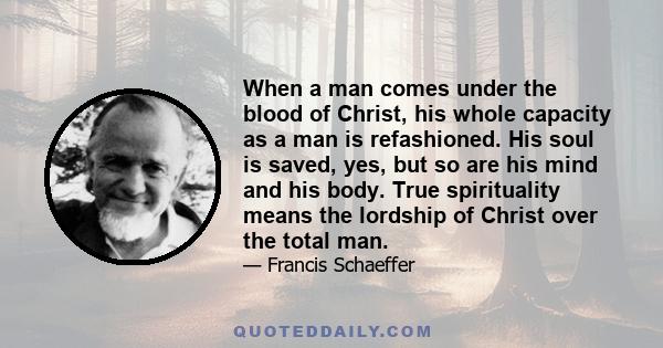 When a man comes under the blood of Christ, his whole capacity as a man is refashioned. His soul is saved, yes, but so are his mind and his body. True spirituality means the lordship of Christ over the total man.