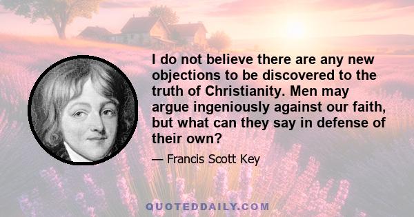 I do not believe there are any new objections to be discovered to the truth of Christianity. Men may argue ingeniously against our faith, but what can they say in defense of their own?