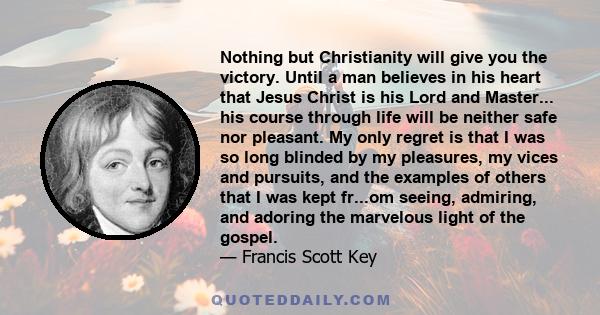 Nothing but Christianity will give you the victory. Until a man believes in his heart that Jesus Christ is his Lord and Master... his course through life will be neither safe nor pleasant. My only regret is that I was