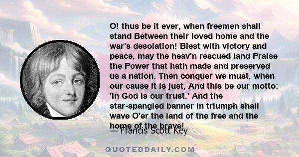 O! thus be it ever, when freemen shall stand Between their loved home and the war's desolation! Blest with victory and peace, may the heav'n rescued land Praise the Power that hath made and preserved us a nation. Then