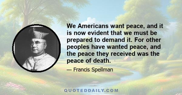 We Americans want peace, and it is now evident that we must be prepared to demand it. For other peoples have wanted peace, and the peace they received was the peace of death.