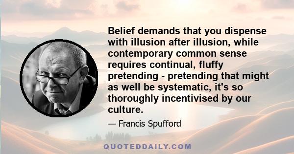 Belief demands that you dispense with illusion after illusion, while contemporary common sense requires continual, fluffy pretending - pretending that might as well be systematic, it's so thoroughly incentivised by our