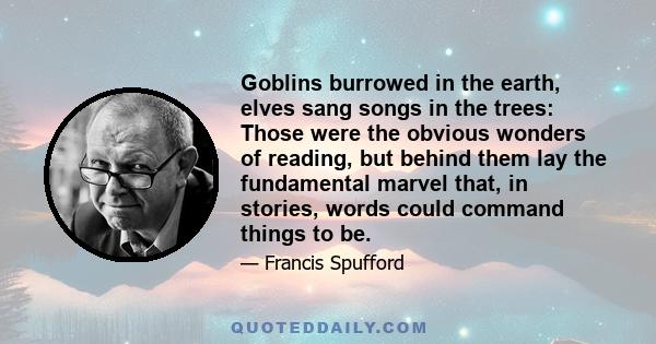 Goblins burrowed in the earth, elves sang songs in the trees: Those were the obvious wonders of reading, but behind them lay the fundamental marvel that, in stories, words could command things to be.