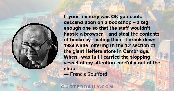 If your memory was OK you could descend upon on a bookshop – a big enough one so that the staff wouldn’t hassle a browser – and steal the contents of books by reading them. I drank down 1984 while loitering in the 'O'