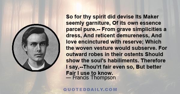 So for thy spirit did devise Its Maker seemly garniture, Of its own essence parcel pure.-- From grave simplicities a dress, And reticent demureness, And love encinctured with reserve; Which the woven vesture would