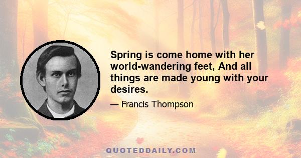 Spring is come home with her world-wandering feet, And all things are made young with your desires.