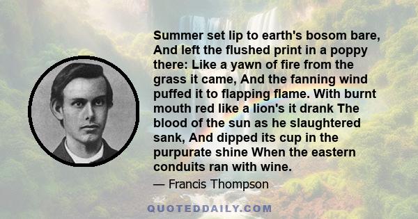 Summer set lip to earth's bosom bare, And left the flushed print in a poppy there: Like a yawn of fire from the grass it came, And the fanning wind puffed it to flapping flame. With burnt mouth red like a lion's it