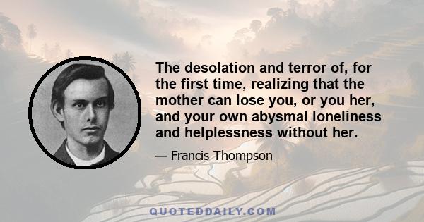 The desolation and terror of, for the first time, realizing that the mother can lose you, or you her, and your own abysmal loneliness and helplessness without her.