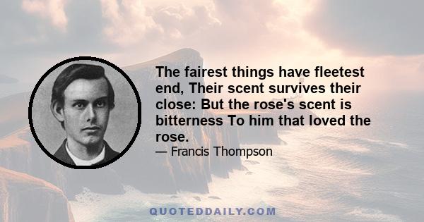 The fairest things have fleetest end, Their scent survives their close: But the rose's scent is bitterness To him that loved the rose.