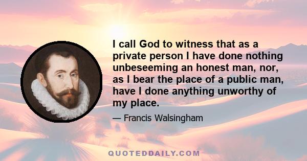 I call God to witness that as a private person I have done nothing unbeseeming an honest man, nor, as I bear the place of a public man, have I done anything unworthy of my place.