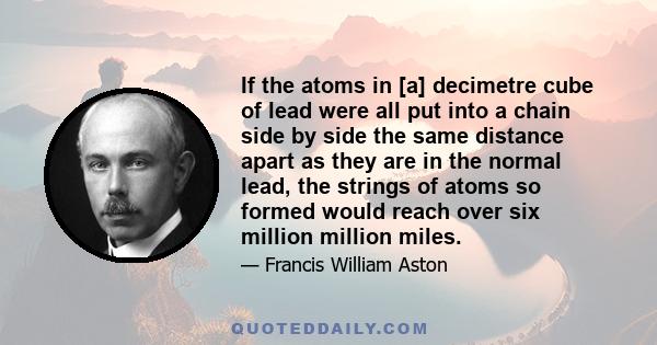 If the atoms in [a] decimetre cube of lead were all put into a chain side by side the same distance apart as they are in the normal lead, the strings of atoms so formed would reach over six million million miles.