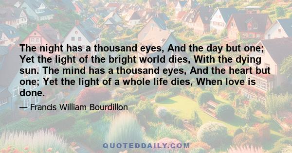 The night has a thousand eyes, And the day but one; Yet the light of the bright world dies, With the dying sun. The mind has a thousand eyes, And the heart but one; Yet the light of a whole life dies, When love is done.