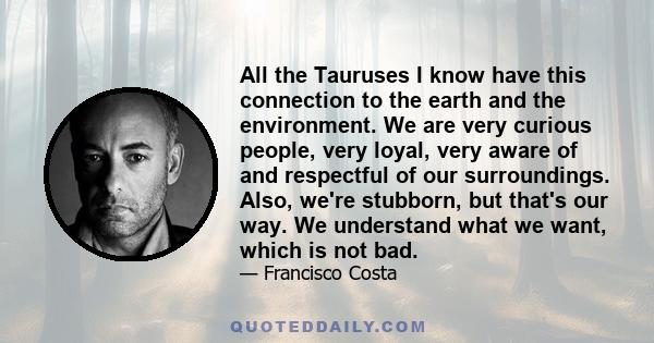 All the Tauruses I know have this connection to the earth and the environment. We are very curious people, very loyal, very aware of and respectful of our surroundings. Also, we're stubborn, but that's our way. We