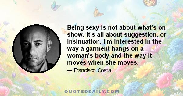 Being sexy is not about what's on show, it's all about suggestion, or insinuation. I'm interested in the way a garment hangs on a woman's body and the way it moves when she moves.