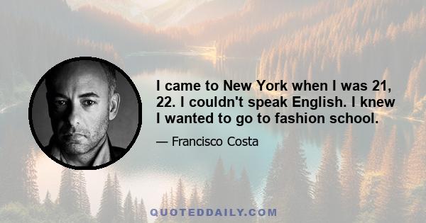 I came to New York when I was 21, 22. I couldn't speak English. I knew I wanted to go to fashion school.