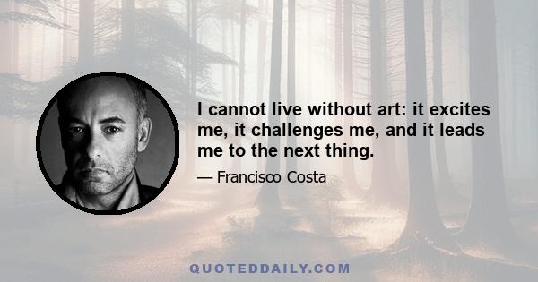 I cannot live without art: it excites me, it challenges me, and it leads me to the next thing.