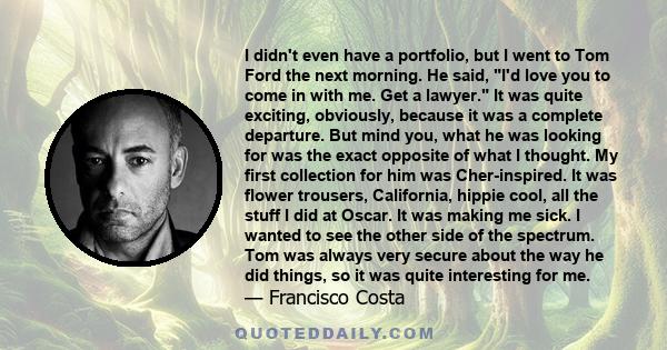 I didn't even have a portfolio, but I went to Tom Ford the next morning. He said, I'd love you to come in with me. Get a lawyer. It was quite exciting, obviously, because it was a complete departure. But mind you, what