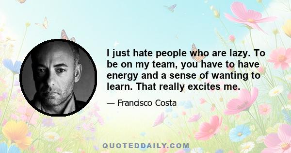 I just hate people who are lazy. To be on my team, you have to have energy and a sense of wanting to learn. That really excites me.