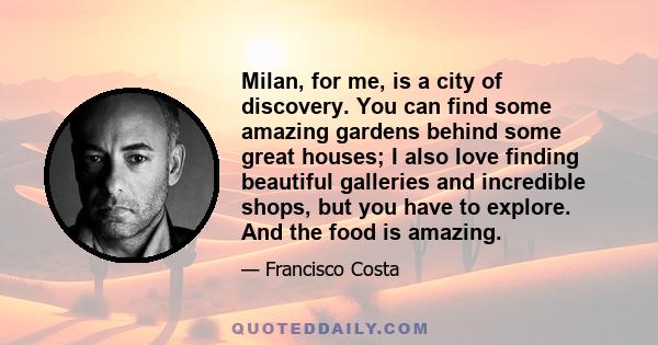 Milan, for me, is a city of discovery. You can find some amazing gardens behind some great houses; I also love finding beautiful galleries and incredible shops, but you have to explore. And the food is amazing.