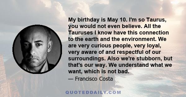 My birthday is May 10. I'm so Taurus, you would not even believe. All the Tauruses I know have this connection to the earth and the environment. We are very curious people, very loyal, very aware of and respectful of