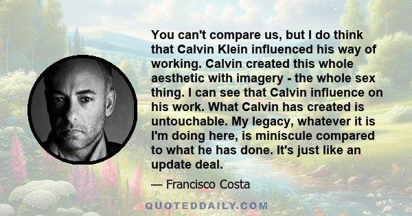 You can't compare us, but I do think that Calvin Klein influenced his way of working. Calvin created this whole aesthetic with imagery - the whole sex thing. I can see that Calvin influence on his work. What Calvin has