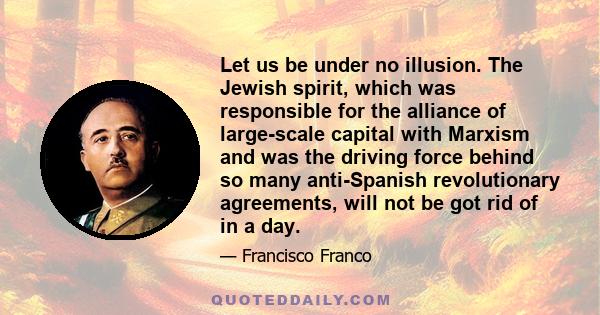 Let us be under no illusion. The Jewish spirit, which was responsible for the alliance of large-scale capital with Marxism and was the driving force behind so many anti-Spanish revolutionary agreements, will not be got