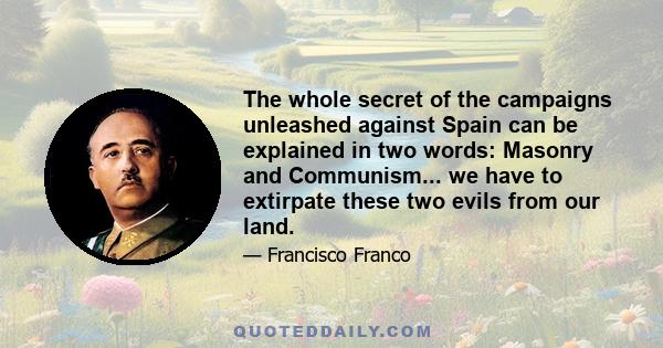 The whole secret of the campaigns unleashed against Spain can be explained in two words: Masonry and Communism... we have to extirpate these two evils from our land.