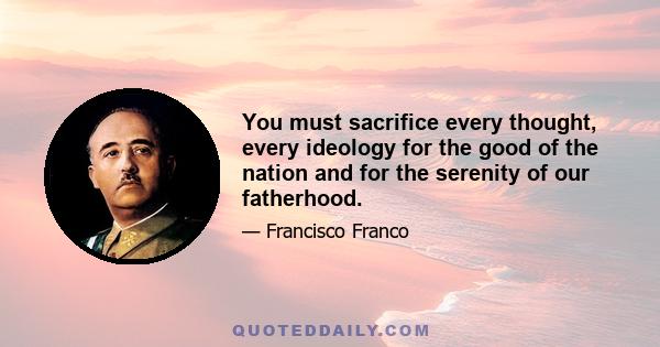 You must sacrifice every thought, every ideology for the good of the nation and for the serenity of our fatherhood.